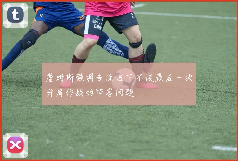 詹姆斯强调专注当下不谈最后一次并肩作战的阵容问题