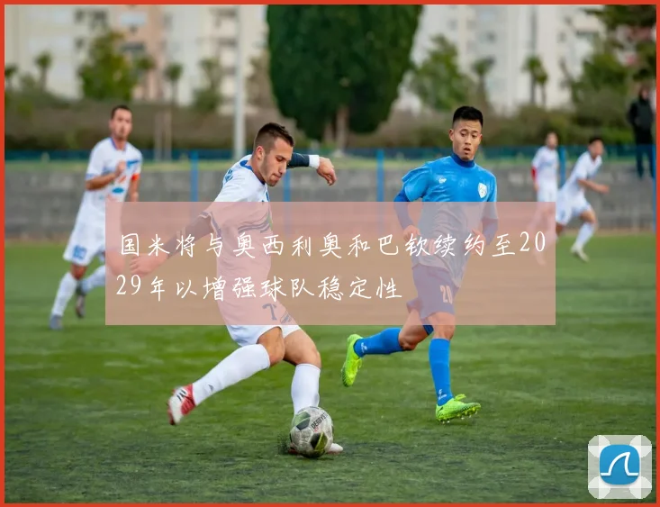 国米将与奥西利奥和巴钦续约至2029年以增强球队稳定性