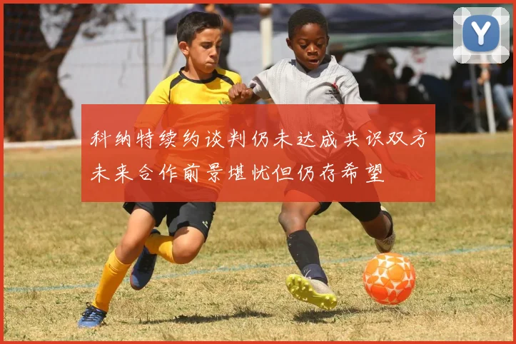 科纳特续约谈判仍未达成共识双方未来合作前景堪忧但仍存希望
