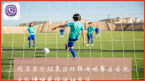 内马尔计划复出对阵海地赛后安抚全队情绪展现领袖风范