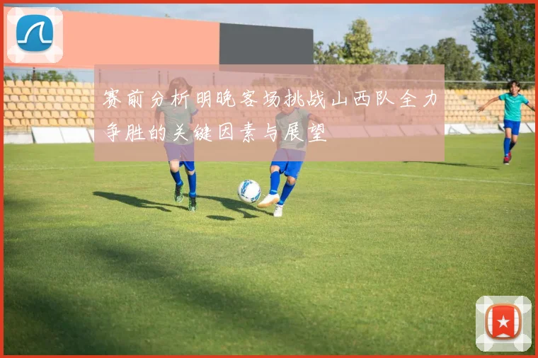 赛前分析明晚客场挑战山西队全力争胜的关键因素与展望