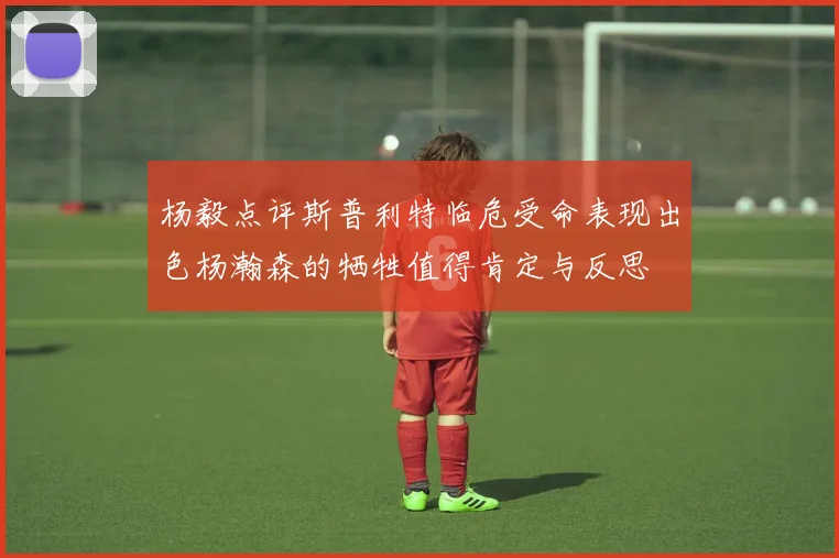 杨毅点评斯普利特临危受命表现出色杨瀚森的牺牲值得肯定与反思