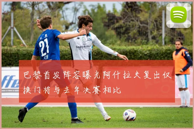 巴黎首发阵容曝光阿什拉夫复出仅换门将与去年决赛相比