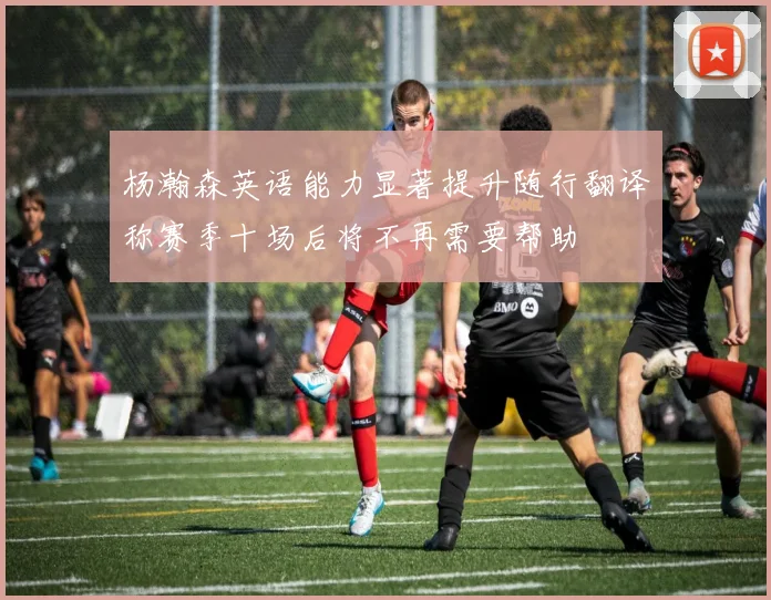 杨瀚森英语能力显著提升随行翻译称赛季十场后将不再需要帮助