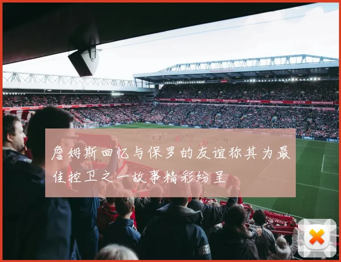 詹姆斯回忆与保罗的友谊称其为最佳控卫之一故事精彩纷呈