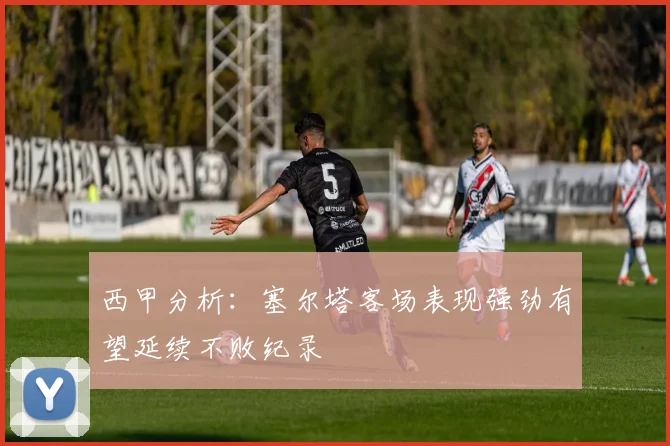 西甲分析：塞尔塔客场表现强劲有望延续不败纪录