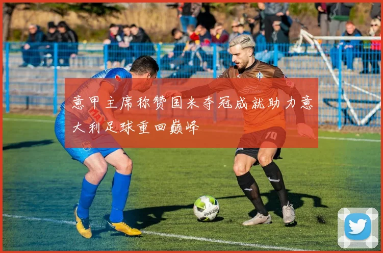 意甲主席称赞国米夺冠成就助力意大利足球重回巅峰