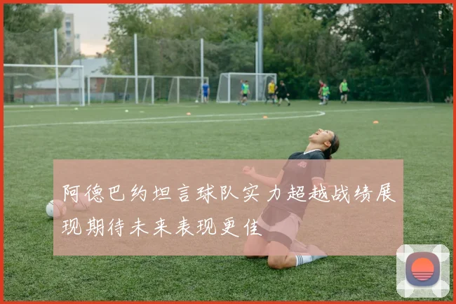 阿德巴约坦言球队实力超越战绩展现期待未来表现更佳