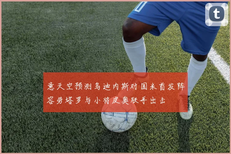 意天空预测乌迪内斯对国米首发阵容劳塔罗与小将皮奥联手出击