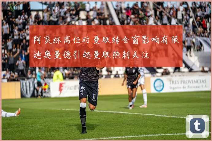 阿莫林离任对曼联转会窗影响有限迪奥曼德引起曼联热刺关注