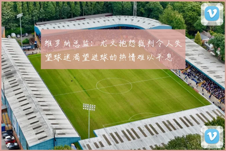 维罗纳总监：尤文抱怨裁判令人失望球迷渴望进球的热情难以平息