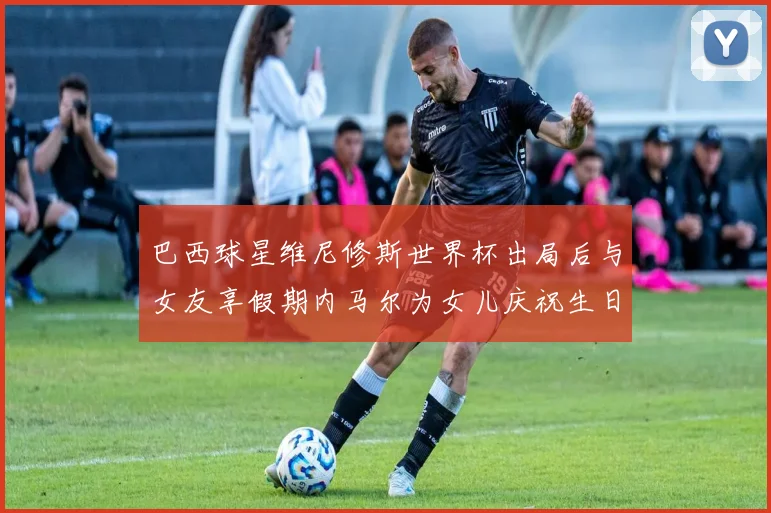 巴西球星维尼修斯世界杯出局后与女友享假期内马尔为女儿庆祝生日