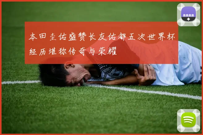 本田圭佑盛赞长友佑都五次世界杯经历堪称传奇与荣耀