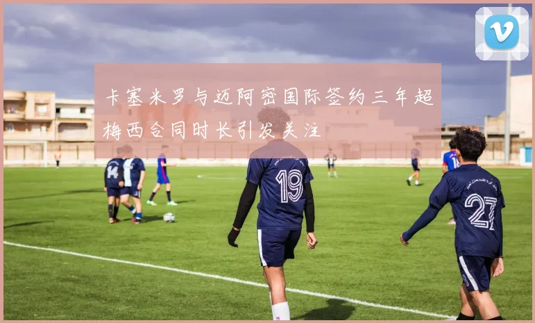 卡塞米罗与迈阿密国际签约三年超梅西合同时长引发关注