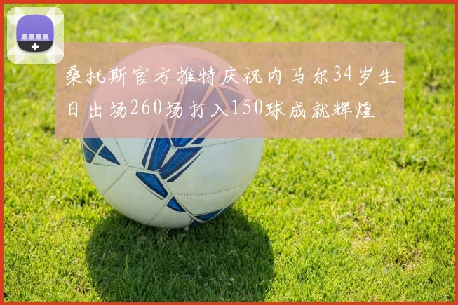 桑托斯官方推特庆祝内马尔34岁生日出场260场打入150球成就辉煌