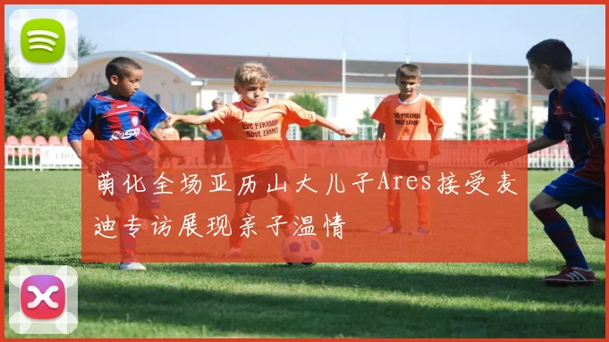 萌化全场亚历山大儿子Ares接受麦迪专访展现亲子温情