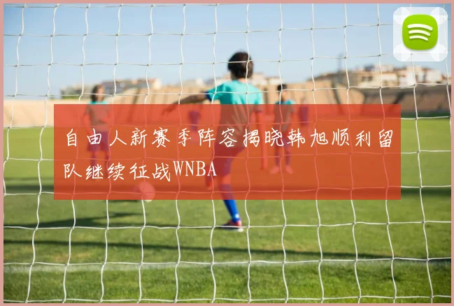 自由人新赛季阵容揭晓韩旭顺利留队继续征战WNBA